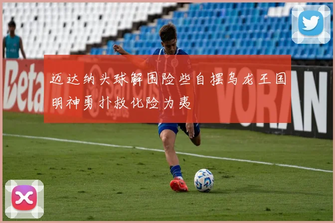 迈达纳头球解围险些自摆乌龙王国明神勇扑救化险为夷