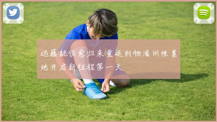 远藤航伤愈归来重返利物浦训练基地开启新征程第一天