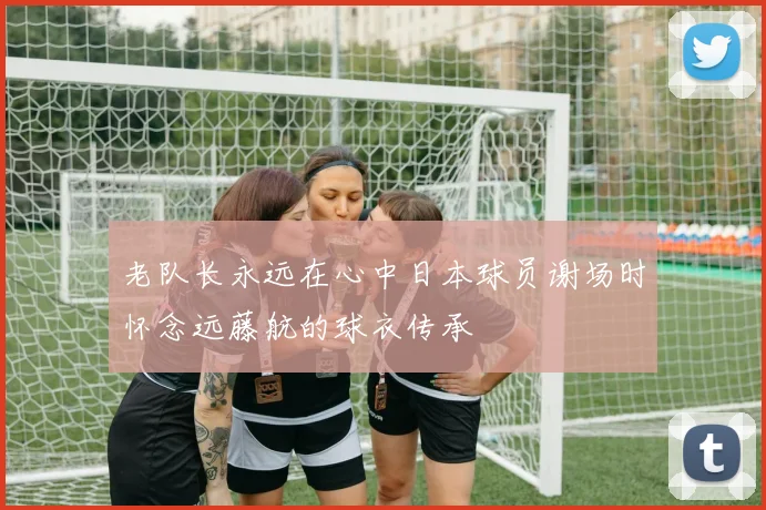 老队长永远在心中日本球员谢场时怀念远藤航的球衣传承