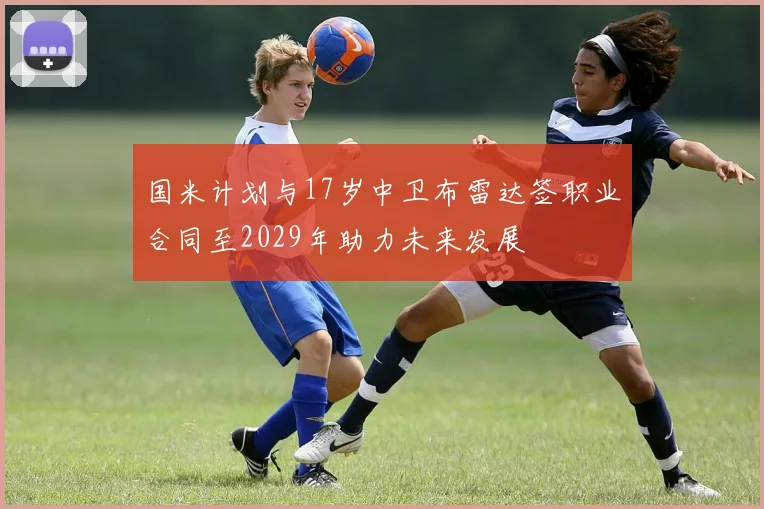 国米计划与17岁中卫布雷达签职业合同至2029年助力未来发展