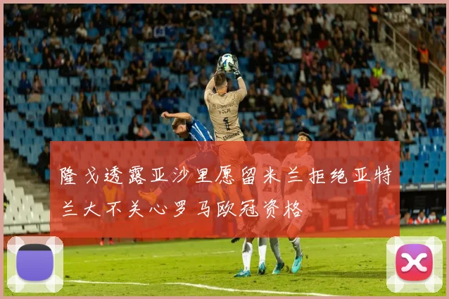 隆戈透露亚沙里愿留米兰拒绝亚特兰大不关心罗马欧冠资格