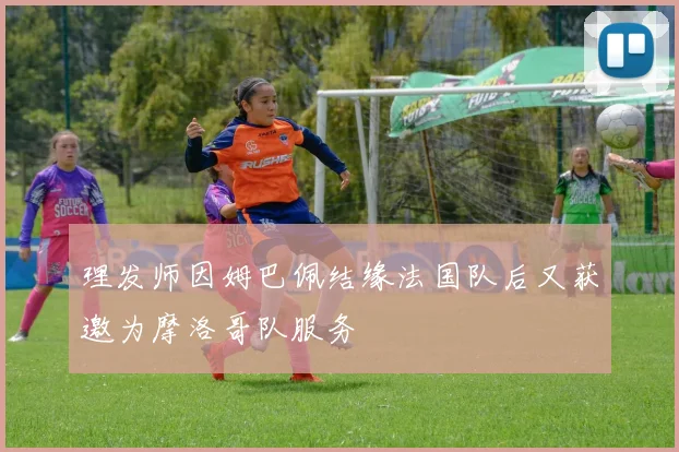 理发师因姆巴佩结缘法国队后又获邀为摩洛哥队服务