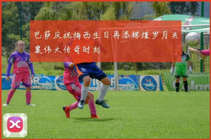 巴萨庆祝梅西生日再添辉煌岁月共襄伟大传奇时刻