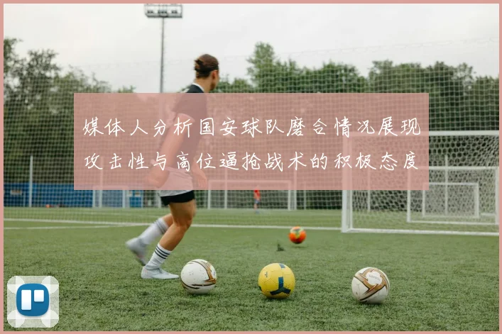 媒体人分析国安球队磨合情况展现攻击性与高位逼抢战术的积极态度