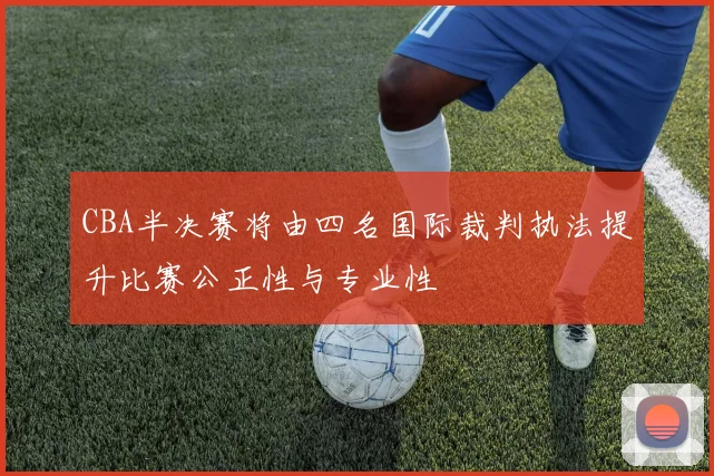 CBA半决赛将由四名国际裁判执法提升比赛公正性与专业性