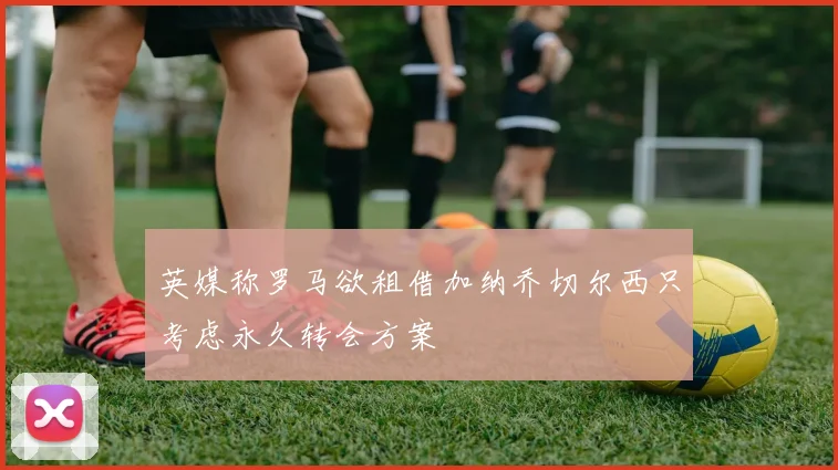 英媒称罗马欲租借加纳乔切尔西只考虑永久转会方案