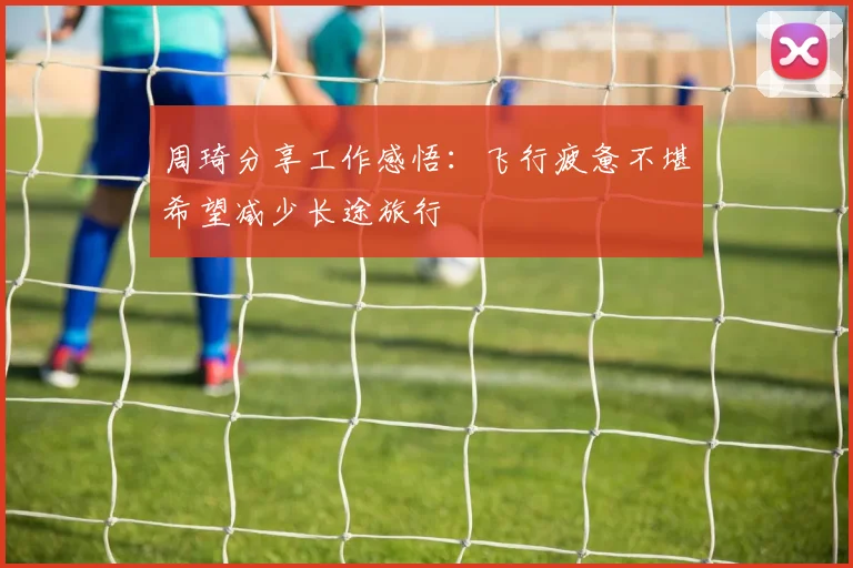 周琦分享工作感悟：飞行疲惫不堪希望减少长途旅行