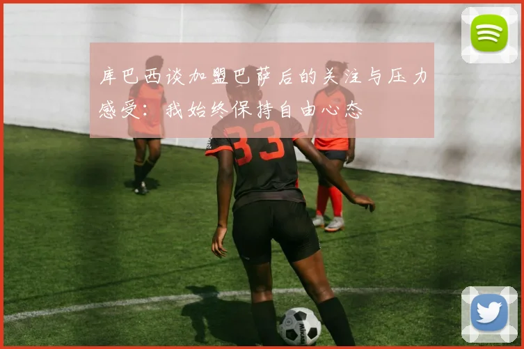 库巴西谈加盟巴萨后的关注与压力感受：我始终保持自由心态